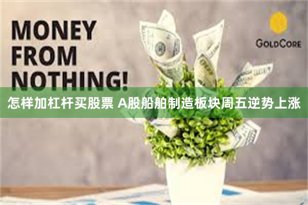 怎样加杠杆买股票 A股船舶制造板块周五逆势上涨