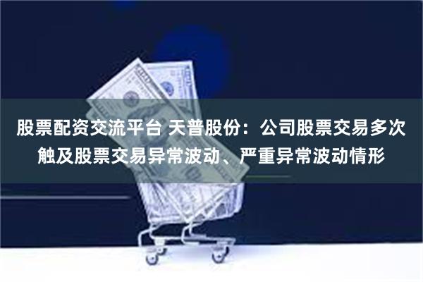 股票配资交流平台 天普股份：公司股票交易多次触及股票交易异常波动、严重异常波动情形