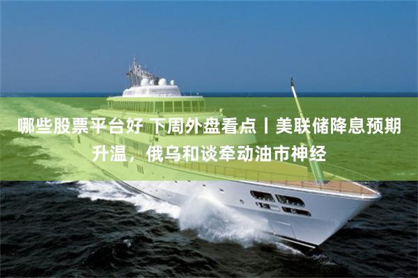 哪些股票平台好 下周外盘看点丨美联储降息预期升温，俄乌和谈牵动油市神经