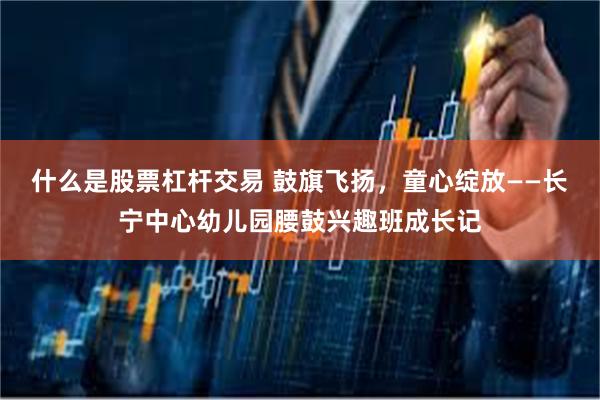 什么是股票杠杆交易 鼓旗飞扬,童心绽放——长宁中心幼儿园腰鼓兴趣班成长记