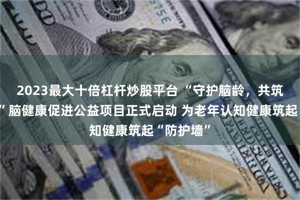 2023最大十倍杠杆炒股平台 “守护脑龄，共筑健康中国”脑健康促进公益项目正式启动 为老年认知健康筑起“防护墙”
