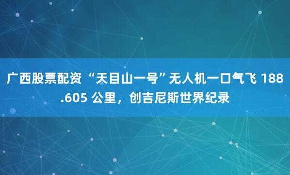 广西股票配资 “天目山一号”无人机一口气飞 188.605 公里，创吉尼斯世界纪录
