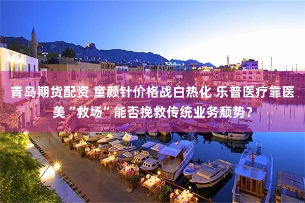 青岛期货配资 童颜针价格战白热化 乐普医疗靠医美“救场”能否挽救传统业务颓势？