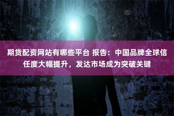 期货配资网站有哪些平台 报告:中国品牌全球信任度大幅提升,发达市场成为突破关键